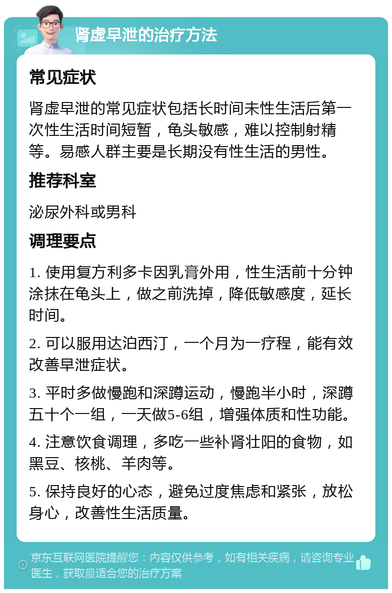 肾虚早泄的治疗方法 常见症状 肾虚早泄的常见症状包括长时间未性生活后第一次性生活时间短暂，龟头敏感，难以控制射精等。易感人群主要是长期没有性生活的男性。 推荐科室 泌尿外科或男科 调理要点 1. 使用复方利多卡因乳膏外用，性生活前十分钟涂抹在龟头上，做之前洗掉，降低敏感度，延长时间。 2. 可以服用达泊西汀，一个月为一疗程，能有效改善早泄症状。 3. 平时多做慢跑和深蹲运动，慢跑半小时，深蹲五十个一组，一天做5-6组，增强体质和性功能。 4. 注意饮食调理，多吃一些补肾壮阳的食物，如黑豆、核桃、羊肉等。 5. 保持良好的心态，避免过度焦虑和紧张，放松身心，改善性生活质量。