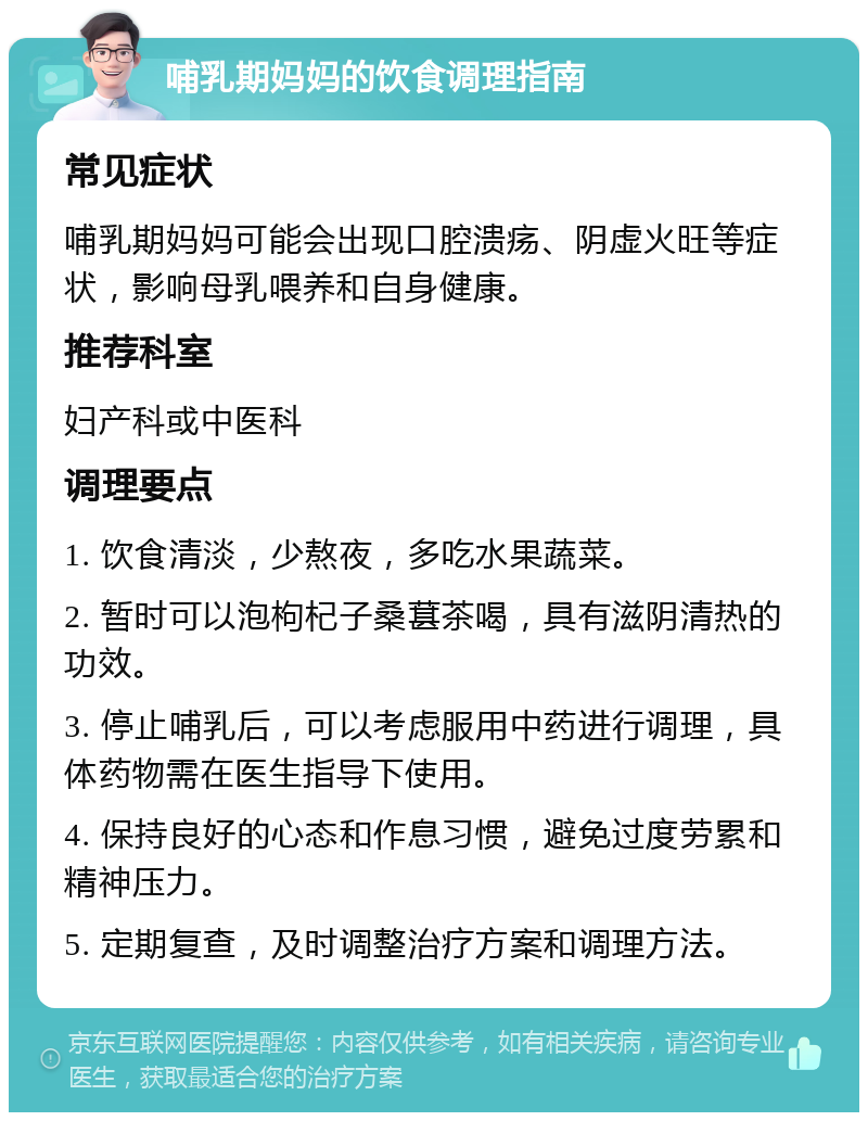 哺乳期妈妈的饮食调理指南 常见症状 哺乳期妈妈可能会出现口腔溃疡、阴虚火旺等症状，影响母乳喂养和自身健康。 推荐科室 妇产科或中医科 调理要点 1. 饮食清淡，少熬夜，多吃水果蔬菜。 2. 暂时可以泡枸杞子桑葚茶喝，具有滋阴清热的功效。 3. 停止哺乳后，可以考虑服用中药进行调理，具体药物需在医生指导下使用。 4. 保持良好的心态和作息习惯，避免过度劳累和精神压力。 5. 定期复查，及时调整治疗方案和调理方法。