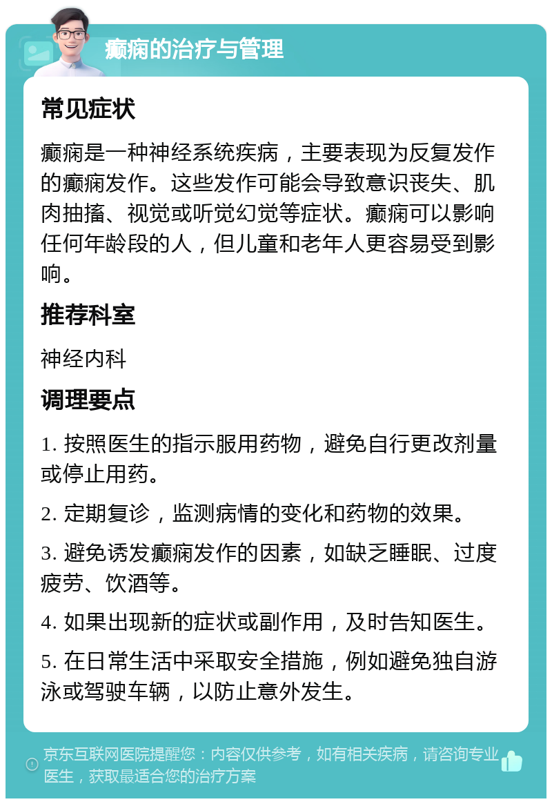 癫痫的治疗与管理 常见症状 癫痫是一种神经系统疾病，主要表现为反复发作的癫痫发作。这些发作可能会导致意识丧失、肌肉抽搐、视觉或听觉幻觉等症状。癫痫可以影响任何年龄段的人，但儿童和老年人更容易受到影响。 推荐科室 神经内科 调理要点 1. 按照医生的指示服用药物，避免自行更改剂量或停止用药。 2. 定期复诊，监测病情的变化和药物的效果。 3. 避免诱发癫痫发作的因素，如缺乏睡眠、过度疲劳、饮酒等。 4. 如果出现新的症状或副作用，及时告知医生。 5. 在日常生活中采取安全措施，例如避免独自游泳或驾驶车辆，以防止意外发生。