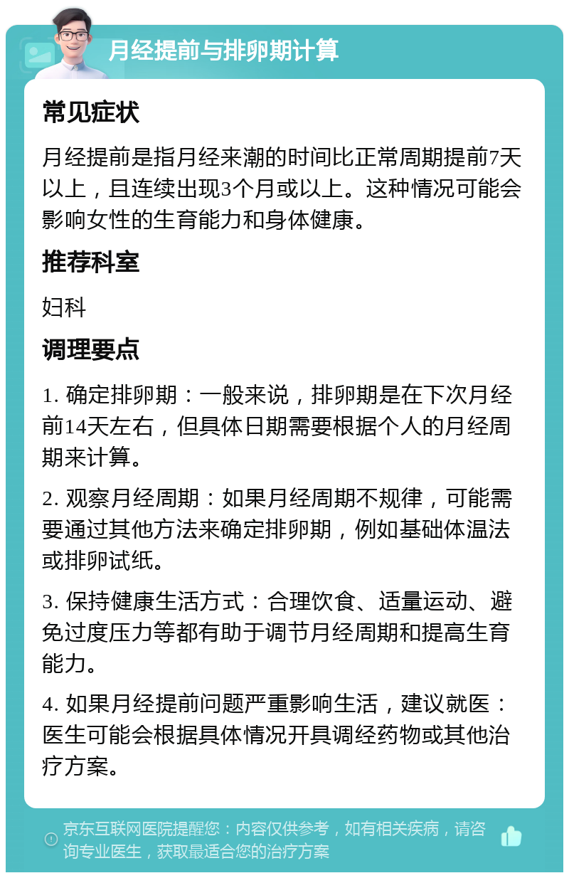 月经提前与排卵期计算 常见症状 月经提前是指月经来潮的时间比正常周期提前7天以上，且连续出现3个月或以上。这种情况可能会影响女性的生育能力和身体健康。 推荐科室 妇科 调理要点 1. 确定排卵期：一般来说，排卵期是在下次月经前14天左右，但具体日期需要根据个人的月经周期来计算。 2. 观察月经周期：如果月经周期不规律，可能需要通过其他方法来确定排卵期，例如基础体温法或排卵试纸。 3. 保持健康生活方式：合理饮食、适量运动、避免过度压力等都有助于调节月经周期和提高生育能力。 4. 如果月经提前问题严重影响生活，建议就医：医生可能会根据具体情况开具调经药物或其他治疗方案。