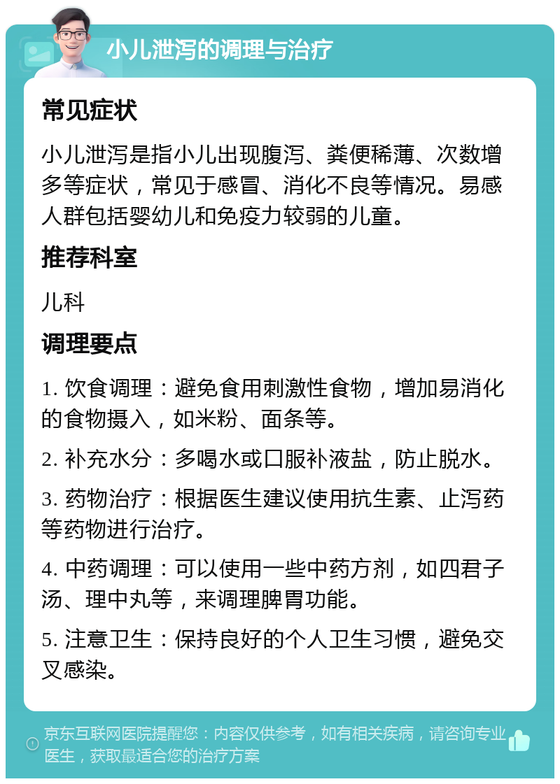 小儿泄泻的调理与治疗 常见症状 小儿泄泻是指小儿出现腹泻、粪便稀薄、次数增多等症状，常见于感冒、消化不良等情况。易感人群包括婴幼儿和免疫力较弱的儿童。 推荐科室 儿科 调理要点 1. 饮食调理：避免食用刺激性食物，增加易消化的食物摄入，如米粉、面条等。 2. 补充水分：多喝水或口服补液盐，防止脱水。 3. 药物治疗：根据医生建议使用抗生素、止泻药等药物进行治疗。 4. 中药调理：可以使用一些中药方剂，如四君子汤、理中丸等，来调理脾胃功能。 5. 注意卫生：保持良好的个人卫生习惯，避免交叉感染。