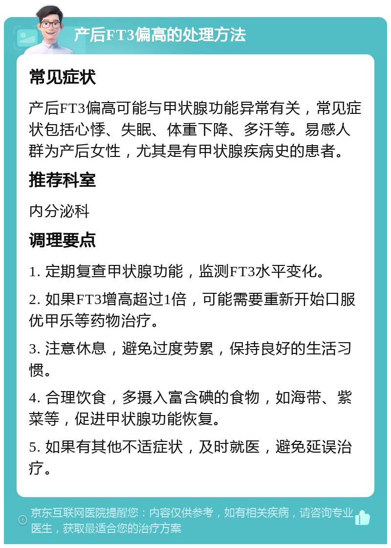 产后FT3偏高的处理方法 常见症状 产后FT3偏高可能与甲状腺功能异常有关，常见症状包括心悸、失眠、体重下降、多汗等。易感人群为产后女性，尤其是有甲状腺疾病史的患者。 推荐科室 内分泌科 调理要点 1. 定期复查甲状腺功能，监测FT3水平变化。 2. 如果FT3增高超过1倍，可能需要重新开始口服优甲乐等药物治疗。 3. 注意休息，避免过度劳累，保持良好的生活习惯。 4. 合理饮食，多摄入富含碘的食物，如海带、紫菜等，促进甲状腺功能恢复。 5. 如果有其他不适症状，及时就医，避免延误治疗。