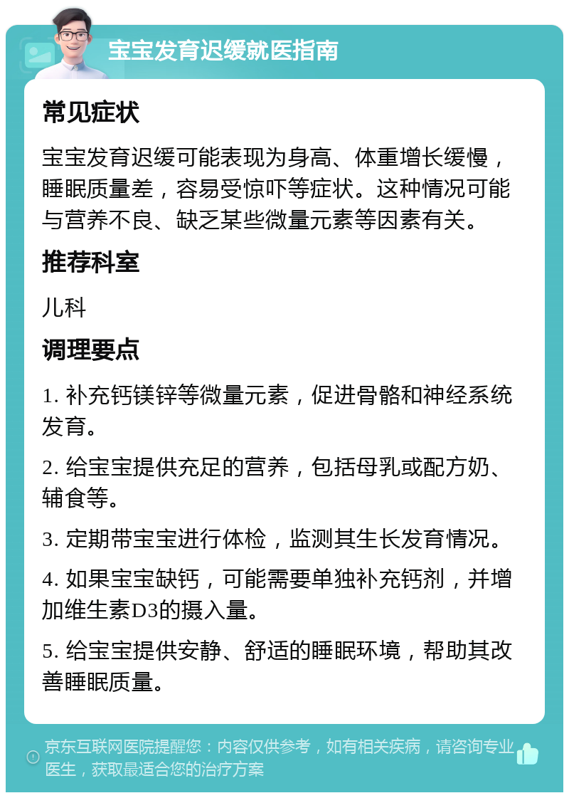 宝宝发育迟缓就医指南 常见症状 宝宝发育迟缓可能表现为身高、体重增长缓慢，睡眠质量差，容易受惊吓等症状。这种情况可能与营养不良、缺乏某些微量元素等因素有关。 推荐科室 儿科 调理要点 1. 补充钙镁锌等微量元素，促进骨骼和神经系统发育。 2. 给宝宝提供充足的营养，包括母乳或配方奶、辅食等。 3. 定期带宝宝进行体检，监测其生长发育情况。 4. 如果宝宝缺钙，可能需要单独补充钙剂，并增加维生素D3的摄入量。 5. 给宝宝提供安静、舒适的睡眠环境，帮助其改善睡眠质量。