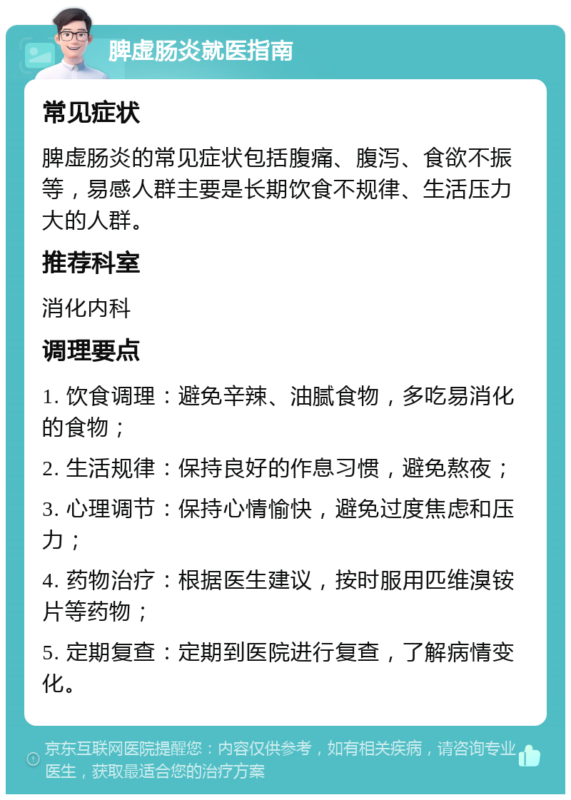 脾虚肠炎就医指南 常见症状 脾虚肠炎的常见症状包括腹痛、腹泻、食欲不振等，易感人群主要是长期饮食不规律、生活压力大的人群。 推荐科室 消化内科 调理要点 1. 饮食调理：避免辛辣、油腻食物，多吃易消化的食物； 2. 生活规律：保持良好的作息习惯，避免熬夜； 3. 心理调节：保持心情愉快，避免过度焦虑和压力； 4. 药物治疗：根据医生建议，按时服用匹维溴铵片等药物； 5. 定期复查：定期到医院进行复查，了解病情变化。