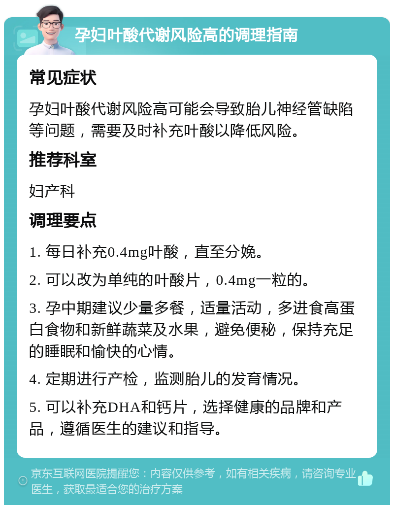 孕妇叶酸代谢风险高的调理指南 常见症状 孕妇叶酸代谢风险高可能会导致胎儿神经管缺陷等问题，需要及时补充叶酸以降低风险。 推荐科室 妇产科 调理要点 1. 每日补充0.4mg叶酸，直至分娩。 2. 可以改为单纯的叶酸片，0.4mg一粒的。 3. 孕中期建议少量多餐，适量活动，多进食高蛋白食物和新鲜蔬菜及水果，避免便秘，保持充足的睡眠和愉快的心情。 4. 定期进行产检，监测胎儿的发育情况。 5. 可以补充DHA和钙片，选择健康的品牌和产品，遵循医生的建议和指导。