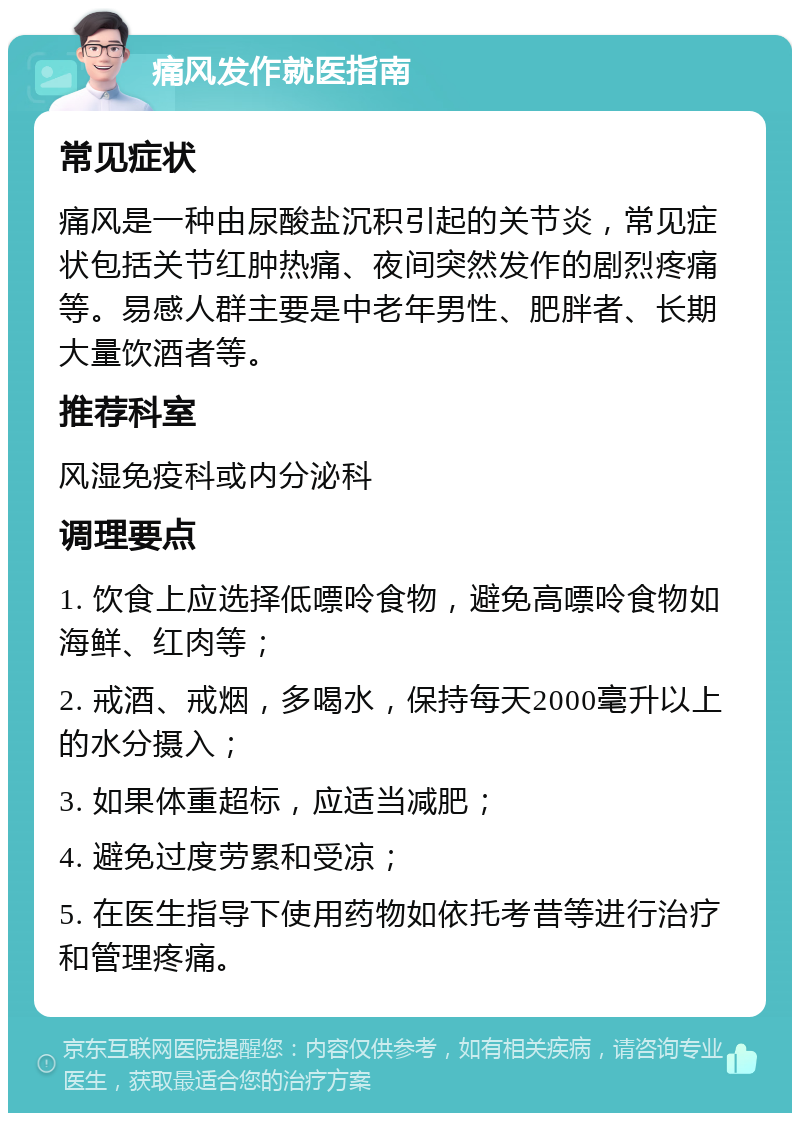 痛风发作就医指南 常见症状 痛风是一种由尿酸盐沉积引起的关节炎，常见症状包括关节红肿热痛、夜间突然发作的剧烈疼痛等。易感人群主要是中老年男性、肥胖者、长期大量饮酒者等。 推荐科室 风湿免疫科或内分泌科 调理要点 1. 饮食上应选择低嘌呤食物，避免高嘌呤食物如海鲜、红肉等； 2. 戒酒、戒烟，多喝水，保持每天2000毫升以上的水分摄入； 3. 如果体重超标，应适当减肥； 4. 避免过度劳累和受凉； 5. 在医生指导下使用药物如依托考昔等进行治疗和管理疼痛。