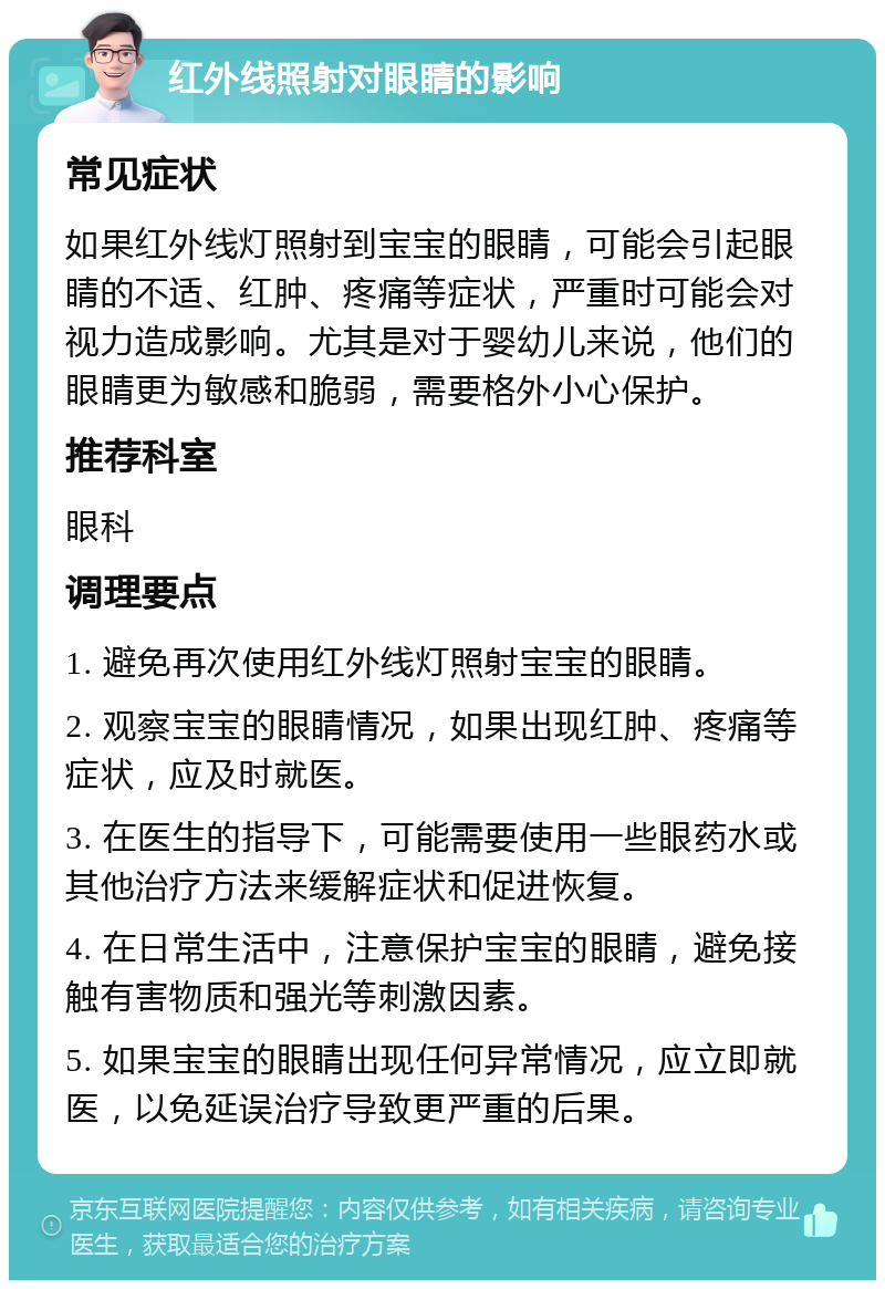 红外线照射对眼睛的影响 常见症状 如果红外线灯照射到宝宝的眼睛，可能会引起眼睛的不适、红肿、疼痛等症状，严重时可能会对视力造成影响。尤其是对于婴幼儿来说，他们的眼睛更为敏感和脆弱，需要格外小心保护。 推荐科室 眼科 调理要点 1. 避免再次使用红外线灯照射宝宝的眼睛。 2. 观察宝宝的眼睛情况，如果出现红肿、疼痛等症状，应及时就医。 3. 在医生的指导下，可能需要使用一些眼药水或其他治疗方法来缓解症状和促进恢复。 4. 在日常生活中，注意保护宝宝的眼睛，避免接触有害物质和强光等刺激因素。 5. 如果宝宝的眼睛出现任何异常情况，应立即就医，以免延误治疗导致更严重的后果。