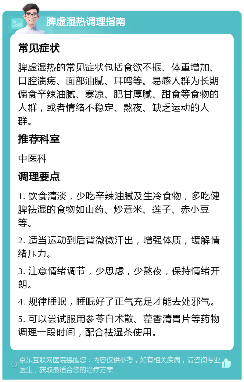 脾虚湿热调理指南 常见症状 脾虚湿热的常见症状包括食欲不振、体重增加、口腔溃疡、面部油腻、耳鸣等。易感人群为长期偏食辛辣油腻、寒凉、肥甘厚腻、甜食等食物的人群，或者情绪不稳定、熬夜、缺乏运动的人群。 推荐科室 中医科 调理要点 1. 饮食清淡，少吃辛辣油腻及生冷食物，多吃健脾祛湿的食物如山药、炒薏米、莲子、赤小豆等。 2. 适当运动到后背微微汗出，增强体质，缓解情绪压力。 3. 注意情绪调节，少思虑，少熬夜，保持情绪开朗。 4. 规律睡眠，睡眠好了正气充足才能去处邪气。 5. 可以尝试服用参苓白术散、藿香清胃片等药物调理一段时间，配合祛湿茶使用。