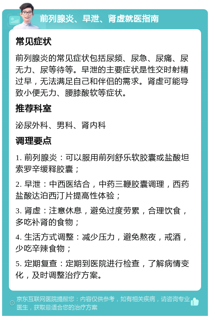 前列腺炎、早泄、肾虚就医指南 常见症状 前列腺炎的常见症状包括尿频、尿急、尿痛、尿无力、尿等待等。早泄的主要症状是性交时射精过早，无法满足自己和伴侣的需求。肾虚可能导致小便无力、腰膝酸软等症状。 推荐科室 泌尿外科、男科、肾内科 调理要点 1. 前列腺炎：可以服用前列舒乐软胶囊或盐酸坦索罗辛缓释胶囊； 2. 早泄：中西医结合，中药三鞭胶囊调理，西药盐酸达泊西汀片提高性体验； 3. 肾虚：注意休息，避免过度劳累，合理饮食，多吃补肾的食物； 4. 生活方式调整：减少压力，避免熬夜，戒酒，少吃辛辣食物； 5. 定期复查：定期到医院进行检查，了解病情变化，及时调整治疗方案。