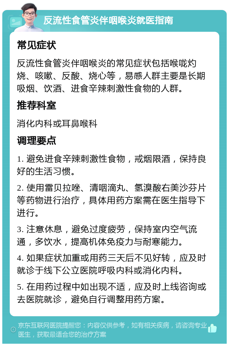 反流性食管炎伴咽喉炎就医指南 常见症状 反流性食管炎伴咽喉炎的常见症状包括喉咙灼烧、咳嗽、反酸、烧心等，易感人群主要是长期吸烟、饮酒、进食辛辣刺激性食物的人群。 推荐科室 消化内科或耳鼻喉科 调理要点 1. 避免进食辛辣刺激性食物，戒烟限酒，保持良好的生活习惯。 2. 使用雷贝拉唑、清咽滴丸、氢溴酸右美沙芬片等药物进行治疗，具体用药方案需在医生指导下进行。 3. 注意休息，避免过度疲劳，保持室内空气流通，多饮水，提高机体免疫力与耐寒能力。 4. 如果症状加重或用药三天后不见好转，应及时就诊于线下公立医院呼吸内科或消化内科。 5. 在用药过程中如出现不适，应及时上线咨询或去医院就诊，避免自行调整用药方案。