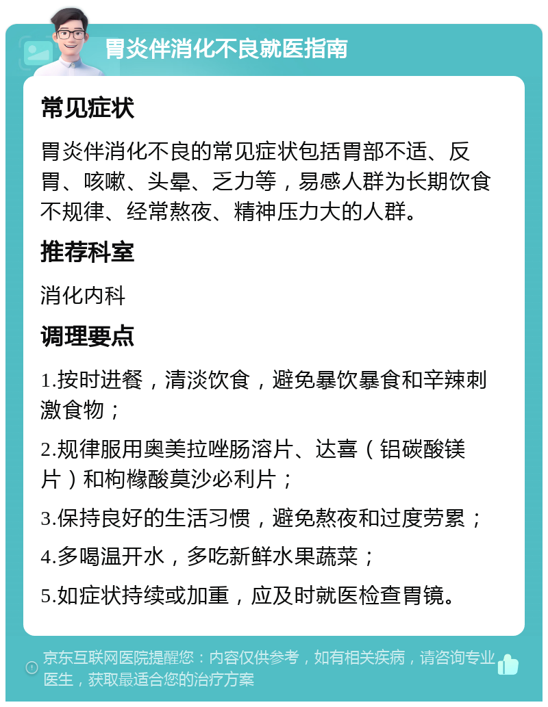 胃炎伴消化不良就医指南 常见症状 胃炎伴消化不良的常见症状包括胃部不适、反胃、咳嗽、头晕、乏力等，易感人群为长期饮食不规律、经常熬夜、精神压力大的人群。 推荐科室 消化内科 调理要点 1.按时进餐，清淡饮食，避免暴饮暴食和辛辣刺激食物； 2.规律服用奥美拉唑肠溶片、达喜（铝碳酸镁片）和枸橼酸莫沙必利片； 3.保持良好的生活习惯，避免熬夜和过度劳累； 4.多喝温开水，多吃新鲜水果蔬菜； 5.如症状持续或加重，应及时就医检查胃镜。