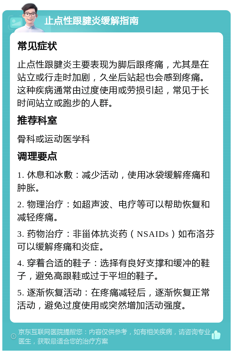 止点性跟腱炎缓解指南 常见症状 止点性跟腱炎主要表现为脚后跟疼痛，尤其是在站立或行走时加剧，久坐后站起也会感到疼痛。这种疾病通常由过度使用或劳损引起，常见于长时间站立或跑步的人群。 推荐科室 骨科或运动医学科 调理要点 1. 休息和冰敷：减少活动，使用冰袋缓解疼痛和肿胀。 2. 物理治疗：如超声波、电疗等可以帮助恢复和减轻疼痛。 3. 药物治疗：非甾体抗炎药（NSAIDs）如布洛芬可以缓解疼痛和炎症。 4. 穿着合适的鞋子：选择有良好支撑和缓冲的鞋子，避免高跟鞋或过于平坦的鞋子。 5. 逐渐恢复活动：在疼痛减轻后，逐渐恢复正常活动，避免过度使用或突然增加活动强度。