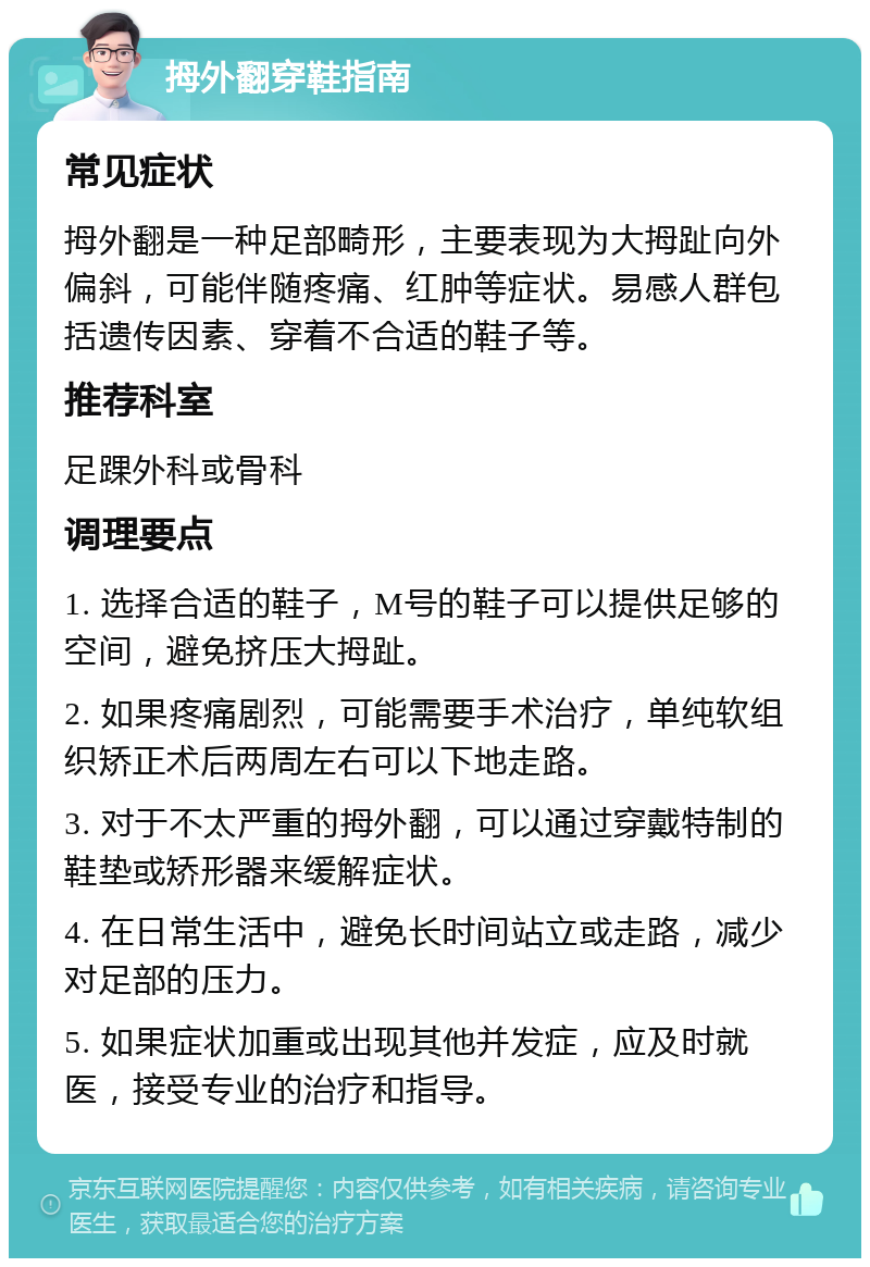 拇外翻穿鞋指南 常见症状 拇外翻是一种足部畸形，主要表现为大拇趾向外偏斜，可能伴随疼痛、红肿等症状。易感人群包括遗传因素、穿着不合适的鞋子等。 推荐科室 足踝外科或骨科 调理要点 1. 选择合适的鞋子，M号的鞋子可以提供足够的空间，避免挤压大拇趾。 2. 如果疼痛剧烈，可能需要手术治疗，单纯软组织矫正术后两周左右可以下地走路。 3. 对于不太严重的拇外翻，可以通过穿戴特制的鞋垫或矫形器来缓解症状。 4. 在日常生活中，避免长时间站立或走路，减少对足部的压力。 5. 如果症状加重或出现其他并发症，应及时就医，接受专业的治疗和指导。