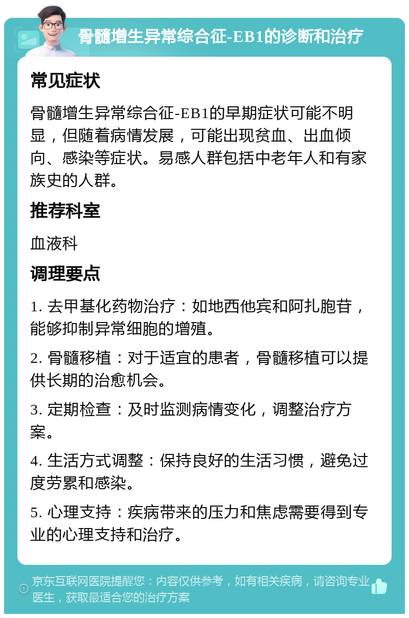 骨髓增生异常综合征-EB1的诊断和治疗 常见症状 骨髓增生异常综合征-EB1的早期症状可能不明显，但随着病情发展，可能出现贫血、出血倾向、感染等症状。易感人群包括中老年人和有家族史的人群。 推荐科室 血液科 调理要点 1. 去甲基化药物治疗：如地西他宾和阿扎胞苷，能够抑制异常细胞的增殖。 2. 骨髓移植：对于适宜的患者，骨髓移植可以提供长期的治愈机会。 3. 定期检查：及时监测病情变化，调整治疗方案。 4. 生活方式调整：保持良好的生活习惯，避免过度劳累和感染。 5. 心理支持：疾病带来的压力和焦虑需要得到专业的心理支持和治疗。