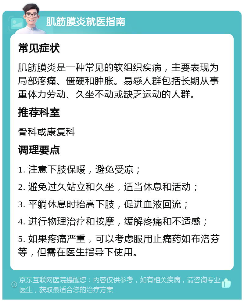 肌筋膜炎就医指南 常见症状 肌筋膜炎是一种常见的软组织疾病，主要表现为局部疼痛、僵硬和肿胀。易感人群包括长期从事重体力劳动、久坐不动或缺乏运动的人群。 推荐科室 骨科或康复科 调理要点 1. 注意下肢保暖，避免受凉； 2. 避免过久站立和久坐，适当休息和活动； 3. 平躺休息时抬高下肢，促进血液回流； 4. 进行物理治疗和按摩，缓解疼痛和不适感； 5. 如果疼痛严重，可以考虑服用止痛药如布洛芬等，但需在医生指导下使用。