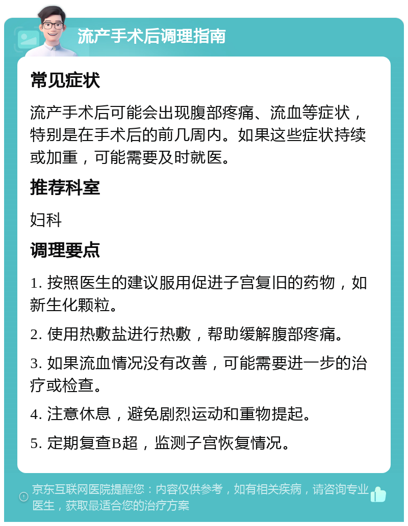 流产手术后调理指南 常见症状 流产手术后可能会出现腹部疼痛、流血等症状，特别是在手术后的前几周内。如果这些症状持续或加重，可能需要及时就医。 推荐科室 妇科 调理要点 1. 按照医生的建议服用促进子宫复旧的药物，如新生化颗粒。 2. 使用热敷盐进行热敷，帮助缓解腹部疼痛。 3. 如果流血情况没有改善，可能需要进一步的治疗或检查。 4. 注意休息，避免剧烈运动和重物提起。 5. 定期复查B超，监测子宫恢复情况。