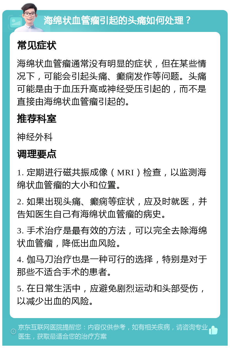 海绵状血管瘤引起的头痛如何处理？ 常见症状 海绵状血管瘤通常没有明显的症状，但在某些情况下，可能会引起头痛、癫痫发作等问题。头痛可能是由于血压升高或神经受压引起的，而不是直接由海绵状血管瘤引起的。 推荐科室 神经外科 调理要点 1. 定期进行磁共振成像（MRI）检查，以监测海绵状血管瘤的大小和位置。 2. 如果出现头痛、癫痫等症状，应及时就医，并告知医生自己有海绵状血管瘤的病史。 3. 手术治疗是最有效的方法，可以完全去除海绵状血管瘤，降低出血风险。 4. 伽马刀治疗也是一种可行的选择，特别是对于那些不适合手术的患者。 5. 在日常生活中，应避免剧烈运动和头部受伤，以减少出血的风险。