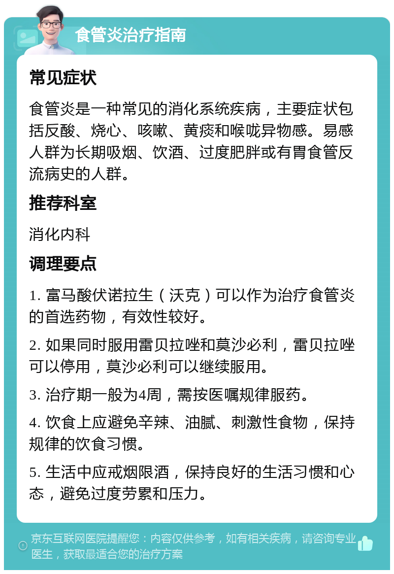 食管炎治疗指南 常见症状 食管炎是一种常见的消化系统疾病，主要症状包括反酸、烧心、咳嗽、黄痰和喉咙异物感。易感人群为长期吸烟、饮酒、过度肥胖或有胃食管反流病史的人群。 推荐科室 消化内科 调理要点 1. 富马酸伏诺拉生（沃克）可以作为治疗食管炎的首选药物，有效性较好。 2. 如果同时服用雷贝拉唑和莫沙必利，雷贝拉唑可以停用，莫沙必利可以继续服用。 3. 治疗期一般为4周，需按医嘱规律服药。 4. 饮食上应避免辛辣、油腻、刺激性食物，保持规律的饮食习惯。 5. 生活中应戒烟限酒，保持良好的生活习惯和心态，避免过度劳累和压力。