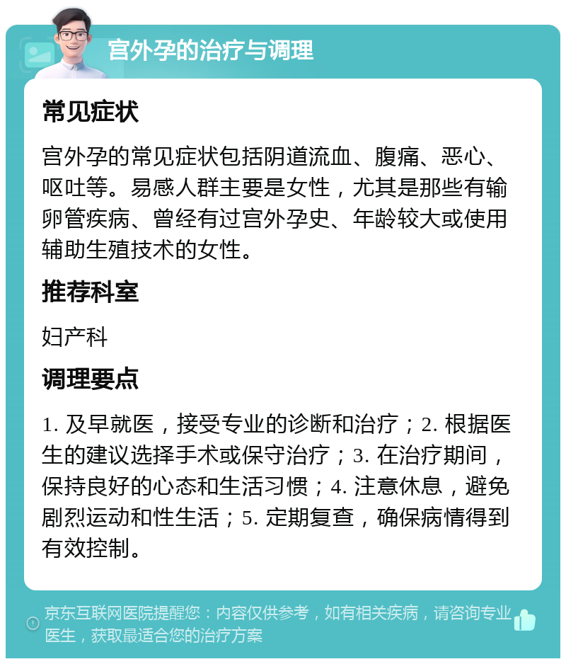 宫外孕的治疗与调理 常见症状 宫外孕的常见症状包括阴道流血、腹痛、恶心、呕吐等。易感人群主要是女性，尤其是那些有输卵管疾病、曾经有过宫外孕史、年龄较大或使用辅助生殖技术的女性。 推荐科室 妇产科 调理要点 1. 及早就医，接受专业的诊断和治疗；2. 根据医生的建议选择手术或保守治疗；3. 在治疗期间，保持良好的心态和生活习惯；4. 注意休息，避免剧烈运动和性生活；5. 定期复查，确保病情得到有效控制。