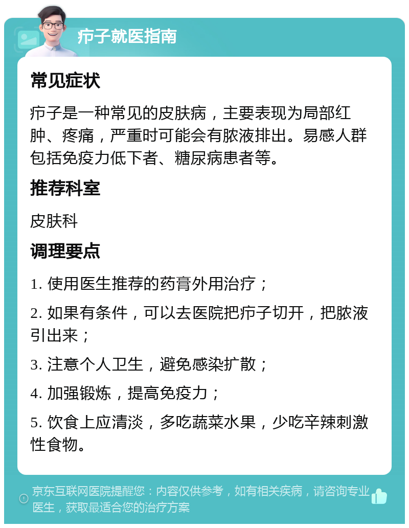 疖子就医指南 常见症状 疖子是一种常见的皮肤病，主要表现为局部红肿、疼痛，严重时可能会有脓液排出。易感人群包括免疫力低下者、糖尿病患者等。 推荐科室 皮肤科 调理要点 1. 使用医生推荐的药膏外用治疗； 2. 如果有条件，可以去医院把疖子切开，把脓液引出来； 3. 注意个人卫生，避免感染扩散； 4. 加强锻炼，提高免疫力； 5. 饮食上应清淡，多吃蔬菜水果，少吃辛辣刺激性食物。