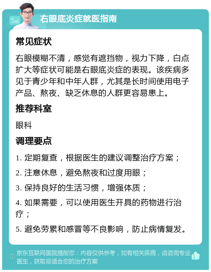 右眼底炎症就医指南 常见症状 右眼模糊不清，感觉有遮挡物，视力下降，白点扩大等症状可能是右眼底炎症的表现。该疾病多见于青少年和中年人群，尤其是长时间使用电子产品、熬夜、缺乏休息的人群更容易患上。 推荐科室 眼科 调理要点 1. 定期复查，根据医生的建议调整治疗方案； 2. 注意休息，避免熬夜和过度用眼； 3. 保持良好的生活习惯，增强体质； 4. 如果需要，可以使用医生开具的药物进行治疗； 5. 避免劳累和感冒等不良影响，防止病情复发。