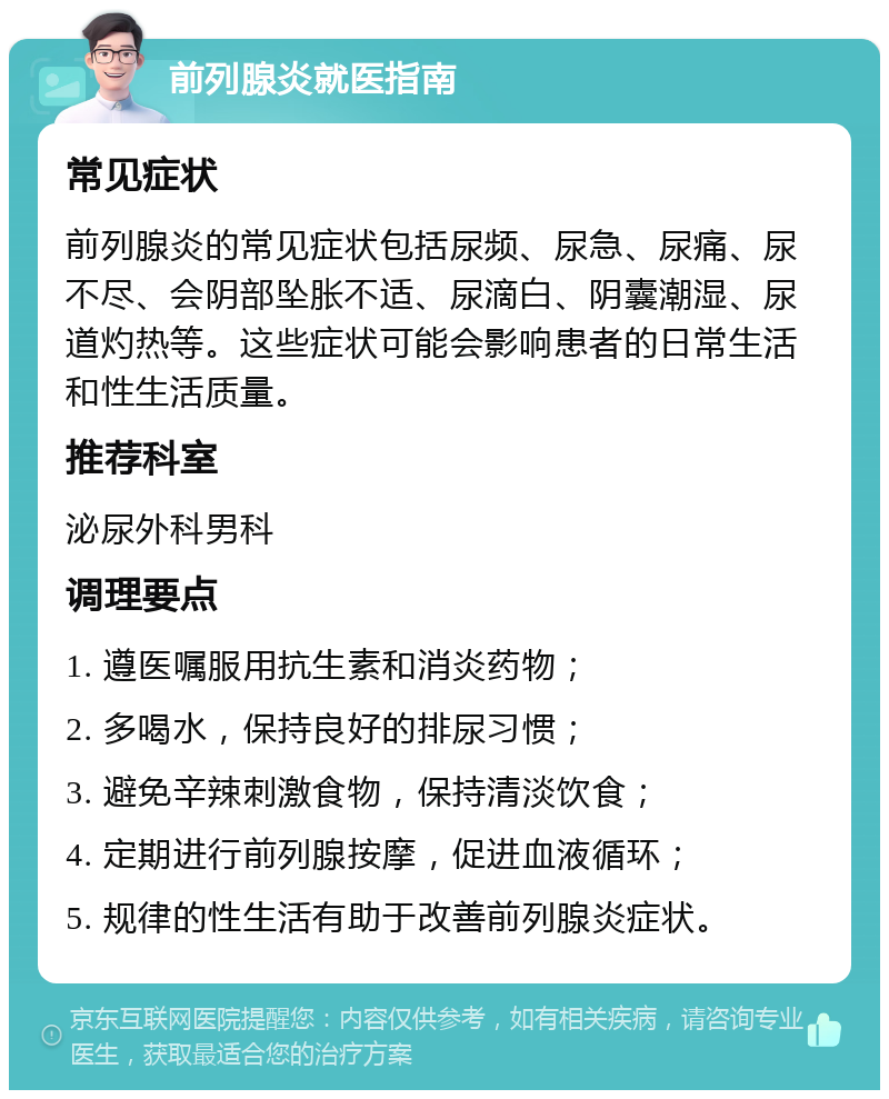 前列腺炎就医指南 常见症状 前列腺炎的常见症状包括尿频、尿急、尿痛、尿不尽、会阴部坠胀不适、尿滴白、阴囊潮湿、尿道灼热等。这些症状可能会影响患者的日常生活和性生活质量。 推荐科室 泌尿外科男科 调理要点 1. 遵医嘱服用抗生素和消炎药物； 2. 多喝水，保持良好的排尿习惯； 3. 避免辛辣刺激食物，保持清淡饮食； 4. 定期进行前列腺按摩，促进血液循环； 5. 规律的性生活有助于改善前列腺炎症状。