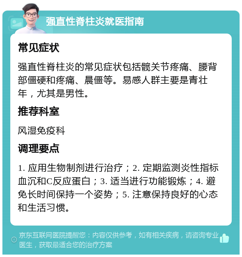 强直性脊柱炎就医指南 常见症状 强直性脊柱炎的常见症状包括髋关节疼痛、腰背部僵硬和疼痛、晨僵等。易感人群主要是青壮年，尤其是男性。 推荐科室 风湿免疫科 调理要点 1. 应用生物制剂进行治疗；2. 定期监测炎性指标血沉和C反应蛋白；3. 适当进行功能锻炼；4. 避免长时间保持一个姿势；5. 注意保持良好的心态和生活习惯。