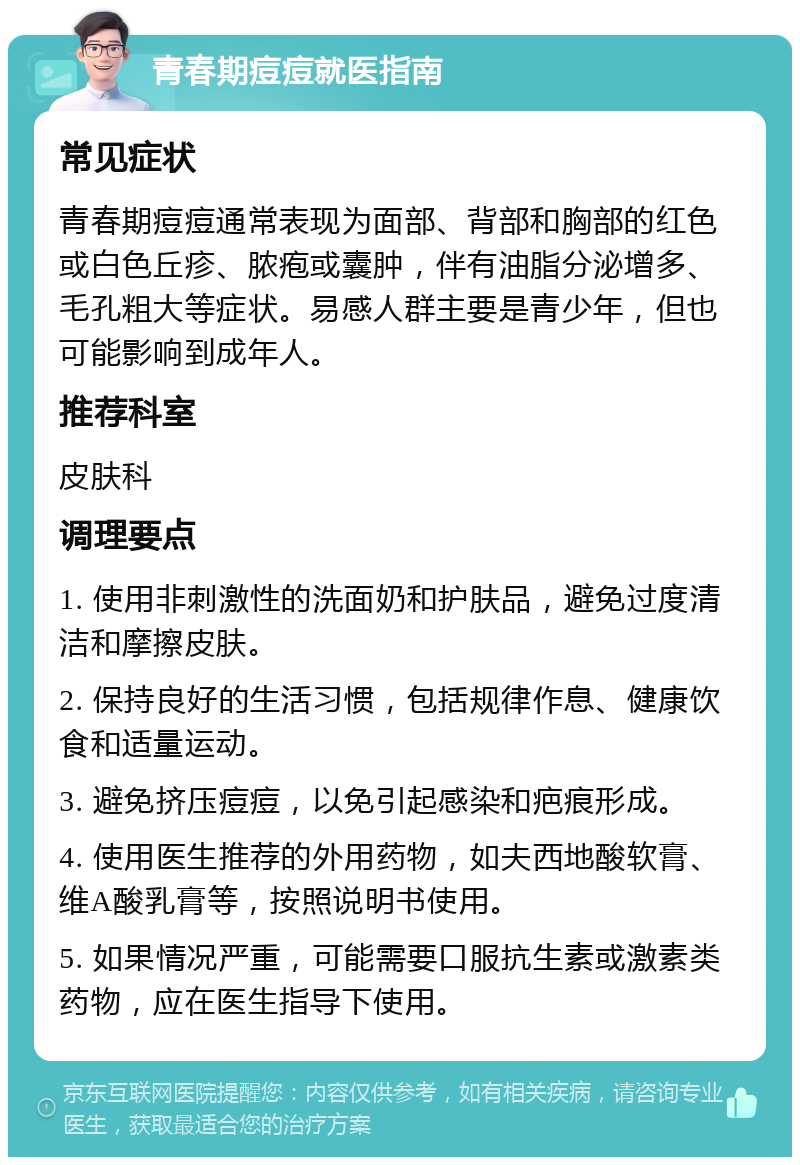 青春期痘痘就医指南 常见症状 青春期痘痘通常表现为面部、背部和胸部的红色或白色丘疹、脓疱或囊肿，伴有油脂分泌增多、毛孔粗大等症状。易感人群主要是青少年，但也可能影响到成年人。 推荐科室 皮肤科 调理要点 1. 使用非刺激性的洗面奶和护肤品，避免过度清洁和摩擦皮肤。 2. 保持良好的生活习惯，包括规律作息、健康饮食和适量运动。 3. 避免挤压痘痘，以免引起感染和疤痕形成。 4. 使用医生推荐的外用药物，如夫西地酸软膏、维A酸乳膏等，按照说明书使用。 5. 如果情况严重，可能需要口服抗生素或激素类药物，应在医生指导下使用。