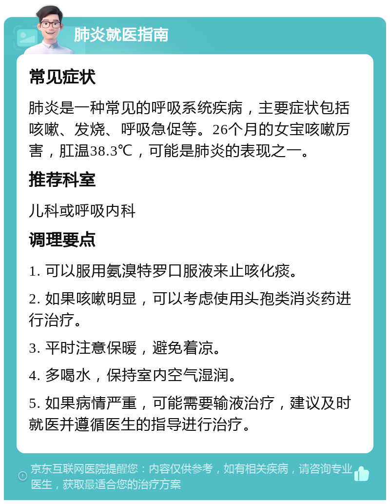 肺炎就医指南 常见症状 肺炎是一种常见的呼吸系统疾病，主要症状包括咳嗽、发烧、呼吸急促等。26个月的女宝咳嗽厉害，肛温38.3℃，可能是肺炎的表现之一。 推荐科室 儿科或呼吸内科 调理要点 1. 可以服用氨溴特罗口服液来止咳化痰。 2. 如果咳嗽明显，可以考虑使用头孢类消炎药进行治疗。 3. 平时注意保暖，避免着凉。 4. 多喝水，保持室内空气湿润。 5. 如果病情严重，可能需要输液治疗，建议及时就医并遵循医生的指导进行治疗。