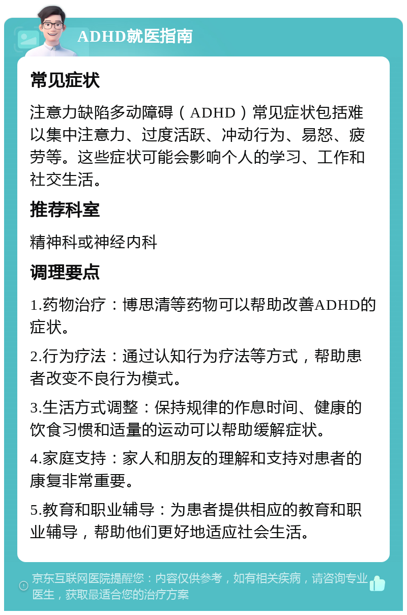 ADHD就医指南 常见症状 注意力缺陷多动障碍（ADHD）常见症状包括难以集中注意力、过度活跃、冲动行为、易怒、疲劳等。这些症状可能会影响个人的学习、工作和社交生活。 推荐科室 精神科或神经内科 调理要点 1.药物治疗：博思清等药物可以帮助改善ADHD的症状。 2.行为疗法：通过认知行为疗法等方式，帮助患者改变不良行为模式。 3.生活方式调整：保持规律的作息时间、健康的饮食习惯和适量的运动可以帮助缓解症状。 4.家庭支持：家人和朋友的理解和支持对患者的康复非常重要。 5.教育和职业辅导：为患者提供相应的教育和职业辅导，帮助他们更好地适应社会生活。