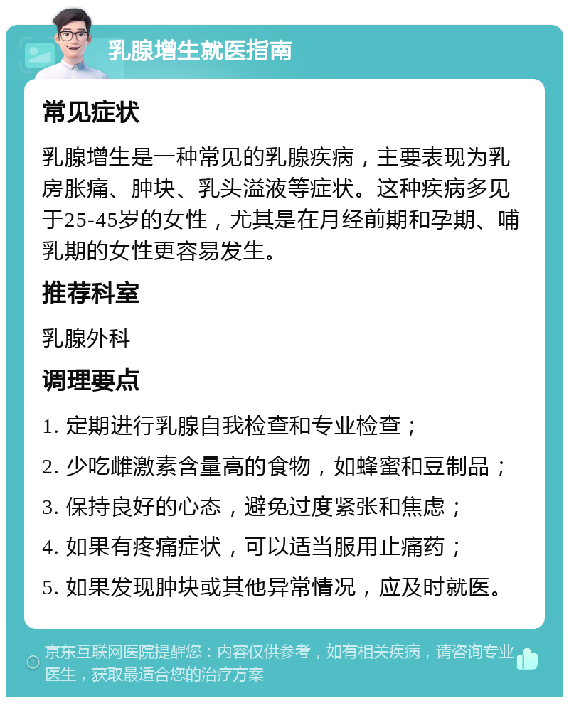 乳腺增生就医指南 常见症状 乳腺增生是一种常见的乳腺疾病，主要表现为乳房胀痛、肿块、乳头溢液等症状。这种疾病多见于25-45岁的女性，尤其是在月经前期和孕期、哺乳期的女性更容易发生。 推荐科室 乳腺外科 调理要点 1. 定期进行乳腺自我检查和专业检查； 2. 少吃雌激素含量高的食物，如蜂蜜和豆制品； 3. 保持良好的心态，避免过度紧张和焦虑； 4. 如果有疼痛症状，可以适当服用止痛药； 5. 如果发现肿块或其他异常情况，应及时就医。