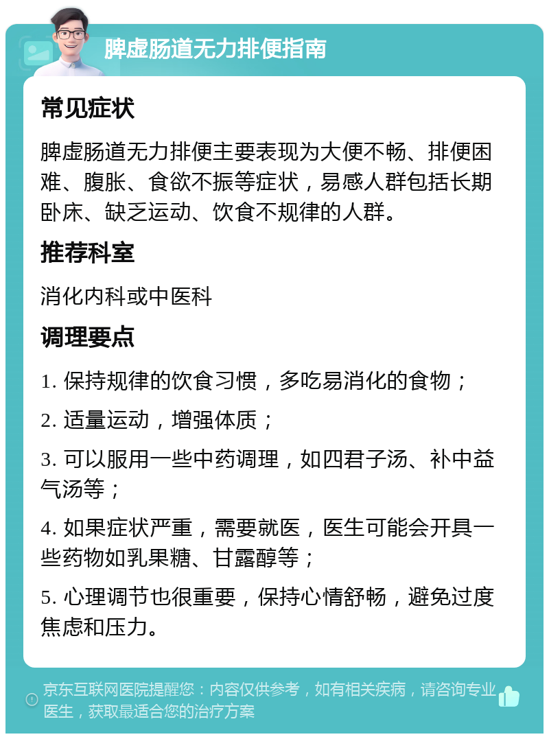 脾虚肠道无力排便指南 常见症状 脾虚肠道无力排便主要表现为大便不畅、排便困难、腹胀、食欲不振等症状，易感人群包括长期卧床、缺乏运动、饮食不规律的人群。 推荐科室 消化内科或中医科 调理要点 1. 保持规律的饮食习惯，多吃易消化的食物； 2. 适量运动，增强体质； 3. 可以服用一些中药调理，如四君子汤、补中益气汤等； 4. 如果症状严重，需要就医，医生可能会开具一些药物如乳果糖、甘露醇等； 5. 心理调节也很重要，保持心情舒畅，避免过度焦虑和压力。