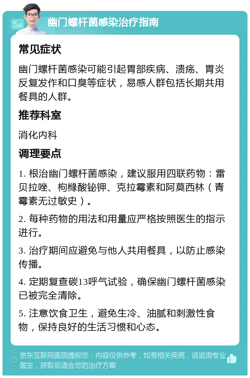 幽门螺杆菌感染治疗指南 常见症状 幽门螺杆菌感染可能引起胃部疾病、溃疡、胃炎反复发作和口臭等症状，易感人群包括长期共用餐具的人群。 推荐科室 消化内科 调理要点 1. 根治幽门螺杆菌感染，建议服用四联药物：雷贝拉唑、枸橼酸铋钾、克拉霉素和阿莫西林（青霉素无过敏史）。 2. 每种药物的用法和用量应严格按照医生的指示进行。 3. 治疗期间应避免与他人共用餐具，以防止感染传播。 4. 定期复查碳13呼气试验，确保幽门螺杆菌感染已被完全清除。 5. 注意饮食卫生，避免生冷、油腻和刺激性食物，保持良好的生活习惯和心态。