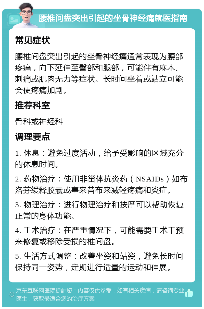 腰椎间盘突出引起的坐骨神经痛就医指南 常见症状 腰椎间盘突出引起的坐骨神经痛通常表现为腰部疼痛，向下延伸至臀部和腿部，可能伴有麻木、刺痛或肌肉无力等症状。长时间坐着或站立可能会使疼痛加剧。 推荐科室 骨科或神经科 调理要点 1. 休息：避免过度活动，给予受影响的区域充分的休息时间。 2. 药物治疗：使用非甾体抗炎药（NSAIDs）如布洛芬缓释胶囊或塞来昔布来减轻疼痛和炎症。 3. 物理治疗：进行物理治疗和按摩可以帮助恢复正常的身体功能。 4. 手术治疗：在严重情况下，可能需要手术干预来修复或移除受损的椎间盘。 5. 生活方式调整：改善坐姿和站姿，避免长时间保持同一姿势，定期进行适量的运动和伸展。