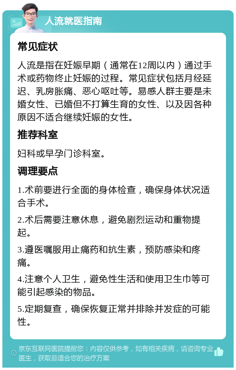 人流就医指南 常见症状 人流是指在妊娠早期（通常在12周以内）通过手术或药物终止妊娠的过程。常见症状包括月经延迟、乳房胀痛、恶心呕吐等。易感人群主要是未婚女性、已婚但不打算生育的女性、以及因各种原因不适合继续妊娠的女性。 推荐科室 妇科或早孕门诊科室。 调理要点 1.术前要进行全面的身体检查，确保身体状况适合手术。 2.术后需要注意休息，避免剧烈运动和重物提起。 3.遵医嘱服用止痛药和抗生素，预防感染和疼痛。 4.注意个人卫生，避免性生活和使用卫生巾等可能引起感染的物品。 5.定期复查，确保恢复正常并排除并发症的可能性。