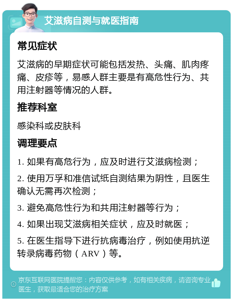 艾滋病自测与就医指南 常见症状 艾滋病的早期症状可能包括发热、头痛、肌肉疼痛、皮疹等，易感人群主要是有高危性行为、共用注射器等情况的人群。 推荐科室 感染科或皮肤科 调理要点 1. 如果有高危行为，应及时进行艾滋病检测； 2. 使用万孚和准信试纸自测结果为阴性，且医生确认无需再次检测； 3. 避免高危性行为和共用注射器等行为； 4. 如果出现艾滋病相关症状，应及时就医； 5. 在医生指导下进行抗病毒治疗，例如使用抗逆转录病毒药物（ARV）等。