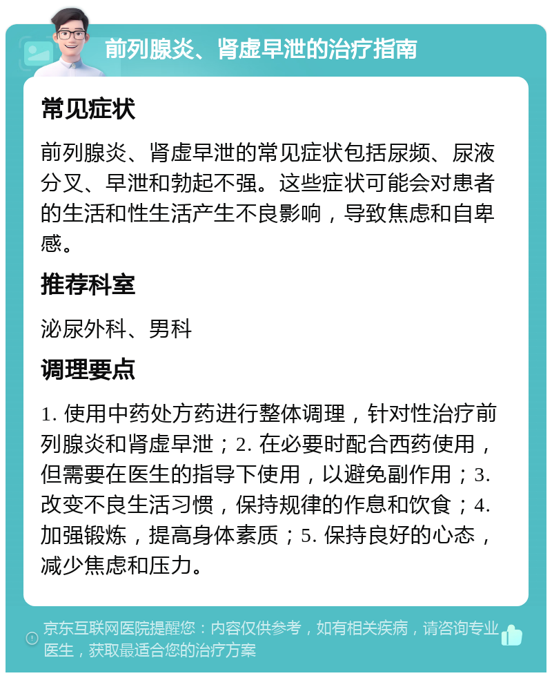 前列腺炎、肾虚早泄的治疗指南 常见症状 前列腺炎、肾虚早泄的常见症状包括尿频、尿液分叉、早泄和勃起不强。这些症状可能会对患者的生活和性生活产生不良影响，导致焦虑和自卑感。 推荐科室 泌尿外科、男科 调理要点 1. 使用中药处方药进行整体调理，针对性治疗前列腺炎和肾虚早泄；2. 在必要时配合西药使用，但需要在医生的指导下使用，以避免副作用；3. 改变不良生活习惯，保持规律的作息和饮食；4. 加强锻炼，提高身体素质；5. 保持良好的心态，减少焦虑和压力。