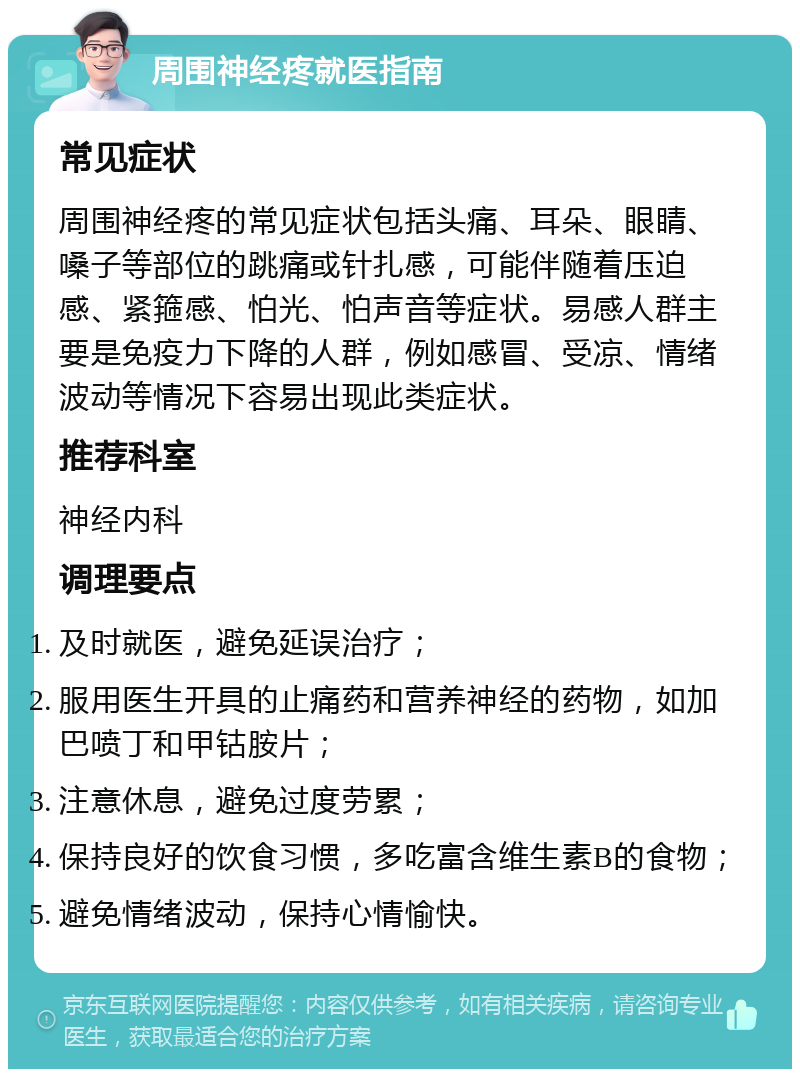 周围神经疼就医指南 常见症状 周围神经疼的常见症状包括头痛、耳朵、眼睛、嗓子等部位的跳痛或针扎感，可能伴随着压迫感、紧箍感、怕光、怕声音等症状。易感人群主要是免疫力下降的人群，例如感冒、受凉、情绪波动等情况下容易出现此类症状。 推荐科室 神经内科 调理要点 及时就医，避免延误治疗； 服用医生开具的止痛药和营养神经的药物，如加巴喷丁和甲钴胺片； 注意休息，避免过度劳累； 保持良好的饮食习惯，多吃富含维生素B的食物； 避免情绪波动，保持心情愉快。