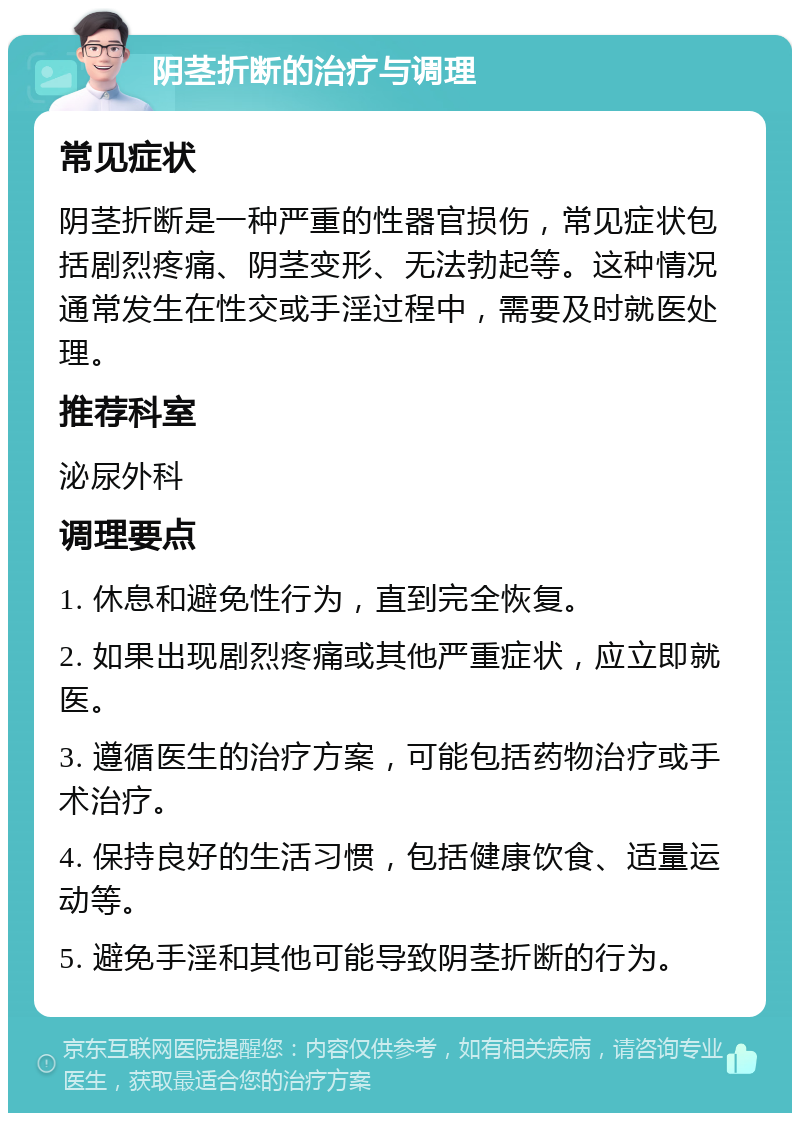 阴茎折断的治疗与调理 常见症状 阴茎折断是一种严重的性器官损伤，常见症状包括剧烈疼痛、阴茎变形、无法勃起等。这种情况通常发生在性交或手淫过程中，需要及时就医处理。 推荐科室 泌尿外科 调理要点 1. 休息和避免性行为，直到完全恢复。 2. 如果出现剧烈疼痛或其他严重症状，应立即就医。 3. 遵循医生的治疗方案，可能包括药物治疗或手术治疗。 4. 保持良好的生活习惯，包括健康饮食、适量运动等。 5. 避免手淫和其他可能导致阴茎折断的行为。