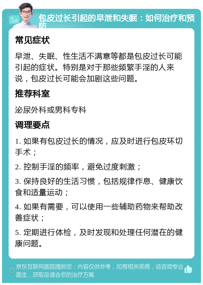 包皮过长引起的早泄和失眠：如何治疗和预防 常见症状 早泄、失眠、性生活不满意等都是包皮过长可能引起的症状。特别是对于那些频繁手淫的人来说，包皮过长可能会加剧这些问题。 推荐科室 泌尿外科或男科专科 调理要点 1. 如果有包皮过长的情况，应及时进行包皮环切手术； 2. 控制手淫的频率，避免过度刺激； 3. 保持良好的生活习惯，包括规律作息、健康饮食和适量运动； 4. 如果有需要，可以使用一些辅助药物来帮助改善症状； 5. 定期进行体检，及时发现和处理任何潜在的健康问题。