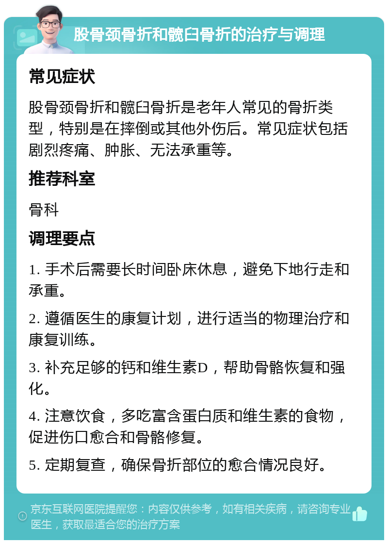 股骨颈骨折和髋臼骨折的治疗与调理 常见症状 股骨颈骨折和髋臼骨折是老年人常见的骨折类型，特别是在摔倒或其他外伤后。常见症状包括剧烈疼痛、肿胀、无法承重等。 推荐科室 骨科 调理要点 1. 手术后需要长时间卧床休息，避免下地行走和承重。 2. 遵循医生的康复计划，进行适当的物理治疗和康复训练。 3. 补充足够的钙和维生素D，帮助骨骼恢复和强化。 4. 注意饮食，多吃富含蛋白质和维生素的食物，促进伤口愈合和骨骼修复。 5. 定期复查，确保骨折部位的愈合情况良好。