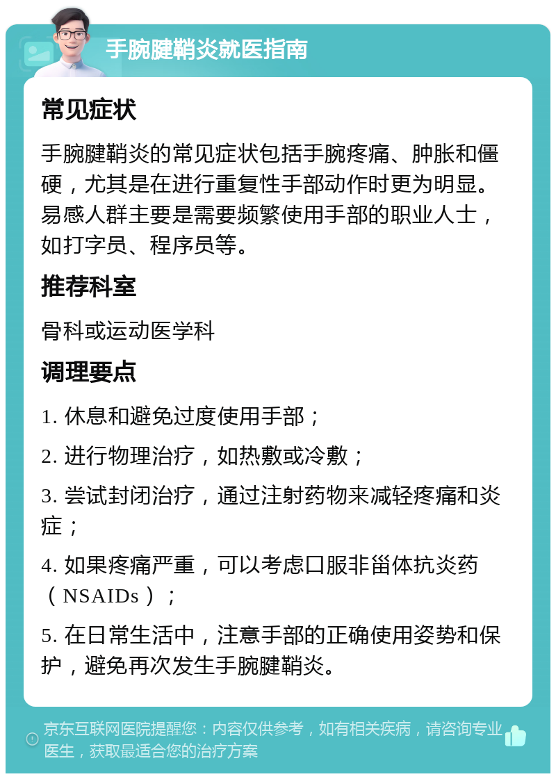 手腕腱鞘炎就医指南 常见症状 手腕腱鞘炎的常见症状包括手腕疼痛、肿胀和僵硬，尤其是在进行重复性手部动作时更为明显。易感人群主要是需要频繁使用手部的职业人士，如打字员、程序员等。 推荐科室 骨科或运动医学科 调理要点 1. 休息和避免过度使用手部； 2. 进行物理治疗，如热敷或冷敷； 3. 尝试封闭治疗，通过注射药物来减轻疼痛和炎症； 4. 如果疼痛严重，可以考虑口服非甾体抗炎药（NSAIDs）； 5. 在日常生活中，注意手部的正确使用姿势和保护，避免再次发生手腕腱鞘炎。