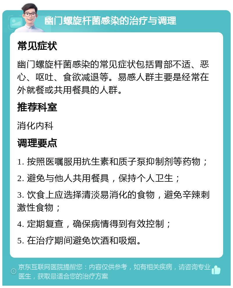 幽门螺旋杆菌感染的治疗与调理 常见症状 幽门螺旋杆菌感染的常见症状包括胃部不适、恶心、呕吐、食欲减退等。易感人群主要是经常在外就餐或共用餐具的人群。 推荐科室 消化内科 调理要点 1. 按照医嘱服用抗生素和质子泵抑制剂等药物； 2. 避免与他人共用餐具，保持个人卫生； 3. 饮食上应选择清淡易消化的食物，避免辛辣刺激性食物； 4. 定期复查，确保病情得到有效控制； 5. 在治疗期间避免饮酒和吸烟。