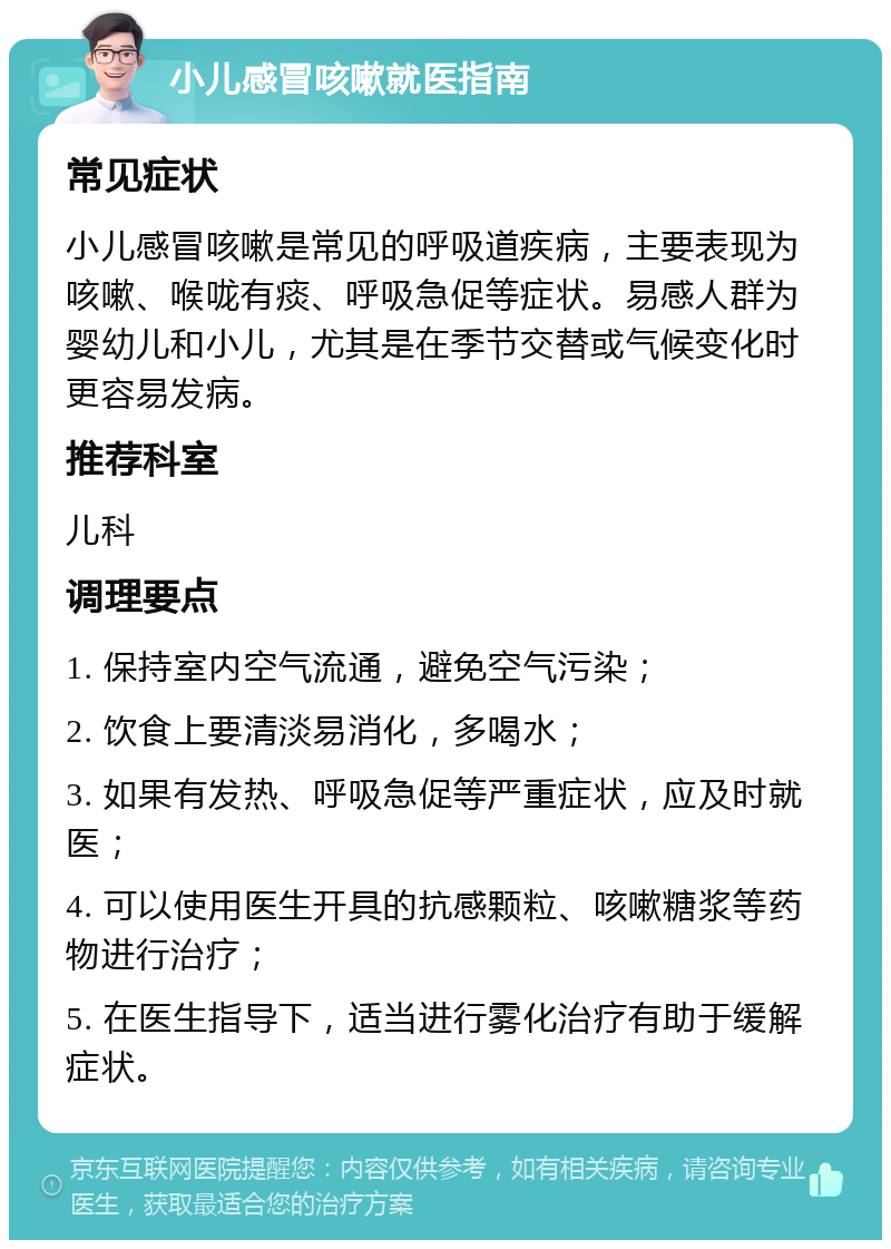 小儿感冒咳嗽就医指南 常见症状 小儿感冒咳嗽是常见的呼吸道疾病，主要表现为咳嗽、喉咙有痰、呼吸急促等症状。易感人群为婴幼儿和小儿，尤其是在季节交替或气候变化时更容易发病。 推荐科室 儿科 调理要点 1. 保持室内空气流通，避免空气污染； 2. 饮食上要清淡易消化，多喝水； 3. 如果有发热、呼吸急促等严重症状，应及时就医； 4. 可以使用医生开具的抗感颗粒、咳嗽糖浆等药物进行治疗； 5. 在医生指导下，适当进行雾化治疗有助于缓解症状。