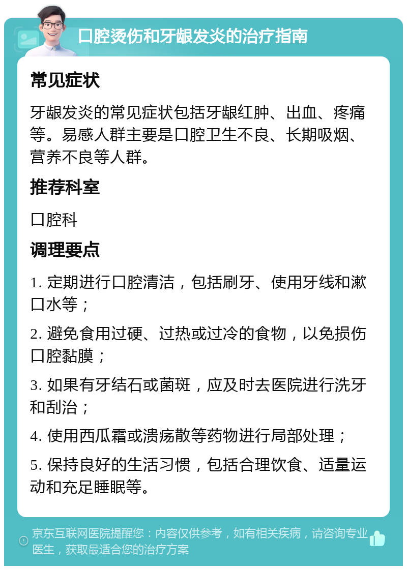 口腔烫伤和牙龈发炎的治疗指南 常见症状 牙龈发炎的常见症状包括牙龈红肿、出血、疼痛等。易感人群主要是口腔卫生不良、长期吸烟、营养不良等人群。 推荐科室 口腔科 调理要点 1. 定期进行口腔清洁，包括刷牙、使用牙线和漱口水等； 2. 避免食用过硬、过热或过冷的食物，以免损伤口腔黏膜； 3. 如果有牙结石或菌斑，应及时去医院进行洗牙和刮治； 4. 使用西瓜霜或溃疡散等药物进行局部处理； 5. 保持良好的生活习惯，包括合理饮食、适量运动和充足睡眠等。