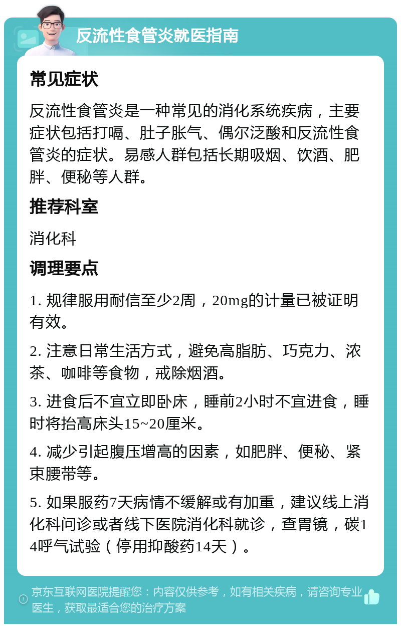 反流性食管炎就医指南 常见症状 反流性食管炎是一种常见的消化系统疾病，主要症状包括打嗝、肚子胀气、偶尔泛酸和反流性食管炎的症状。易感人群包括长期吸烟、饮酒、肥胖、便秘等人群。 推荐科室 消化科 调理要点 1. 规律服用耐信至少2周，20mg的计量已被证明有效。 2. 注意日常生活方式，避免高脂肪、巧克力、浓茶、咖啡等食物，戒除烟酒。 3. 进食后不宜立即卧床，睡前2小时不宜进食，睡时将抬高床头15~20厘米。 4. 减少引起腹压增高的因素，如肥胖、便秘、紧束腰带等。 5. 如果服药7天病情不缓解或有加重，建议线上消化科问诊或者线下医院消化科就诊，查胃镜，碳14呼气试验（停用抑酸药14天）。