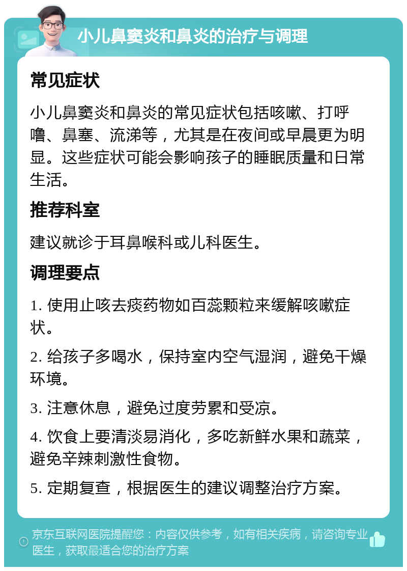 小儿鼻窦炎和鼻炎的治疗与调理 常见症状 小儿鼻窦炎和鼻炎的常见症状包括咳嗽、打呼噜、鼻塞、流涕等，尤其是在夜间或早晨更为明显。这些症状可能会影响孩子的睡眠质量和日常生活。 推荐科室 建议就诊于耳鼻喉科或儿科医生。 调理要点 1. 使用止咳去痰药物如百蕊颗粒来缓解咳嗽症状。 2. 给孩子多喝水，保持室内空气湿润，避免干燥环境。 3. 注意休息，避免过度劳累和受凉。 4. 饮食上要清淡易消化，多吃新鲜水果和蔬菜，避免辛辣刺激性食物。 5. 定期复查，根据医生的建议调整治疗方案。