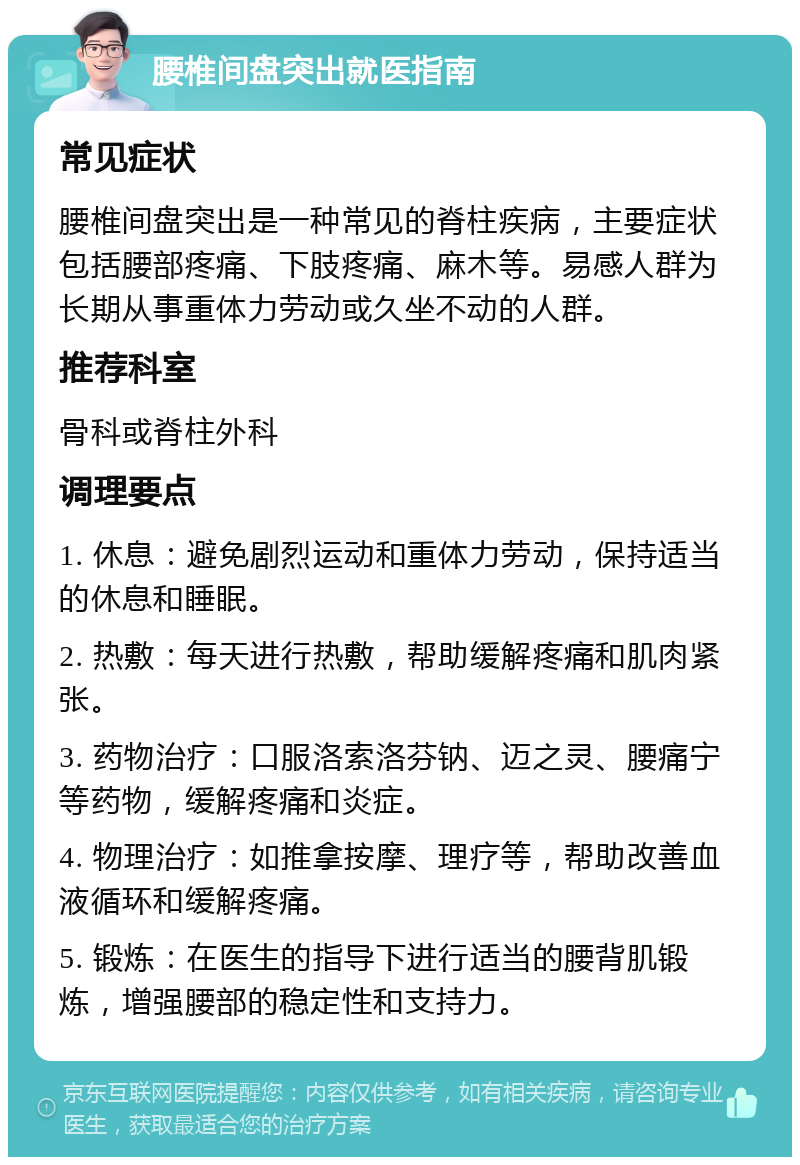 腰椎间盘突出就医指南 常见症状 腰椎间盘突出是一种常见的脊柱疾病，主要症状包括腰部疼痛、下肢疼痛、麻木等。易感人群为长期从事重体力劳动或久坐不动的人群。 推荐科室 骨科或脊柱外科 调理要点 1. 休息：避免剧烈运动和重体力劳动，保持适当的休息和睡眠。 2. 热敷：每天进行热敷，帮助缓解疼痛和肌肉紧张。 3. 药物治疗：口服洛索洛芬钠、迈之灵、腰痛宁等药物，缓解疼痛和炎症。 4. 物理治疗：如推拿按摩、理疗等，帮助改善血液循环和缓解疼痛。 5. 锻炼：在医生的指导下进行适当的腰背肌锻炼，增强腰部的稳定性和支持力。