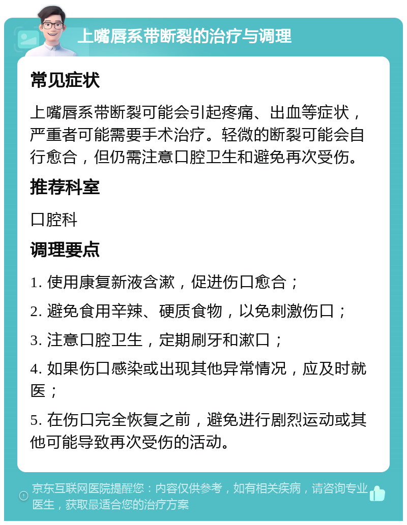 上嘴唇系带断裂的治疗与调理 常见症状 上嘴唇系带断裂可能会引起疼痛、出血等症状，严重者可能需要手术治疗。轻微的断裂可能会自行愈合，但仍需注意口腔卫生和避免再次受伤。 推荐科室 口腔科 调理要点 1. 使用康复新液含漱，促进伤口愈合； 2. 避免食用辛辣、硬质食物，以免刺激伤口； 3. 注意口腔卫生，定期刷牙和漱口； 4. 如果伤口感染或出现其他异常情况，应及时就医； 5. 在伤口完全恢复之前，避免进行剧烈运动或其他可能导致再次受伤的活动。