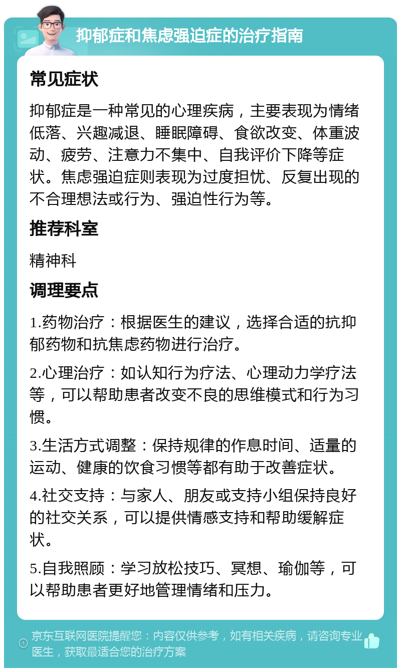 抑郁症和焦虑强迫症的治疗指南 常见症状 抑郁症是一种常见的心理疾病，主要表现为情绪低落、兴趣减退、睡眠障碍、食欲改变、体重波动、疲劳、注意力不集中、自我评价下降等症状。焦虑强迫症则表现为过度担忧、反复出现的不合理想法或行为、强迫性行为等。 推荐科室 精神科 调理要点 1.药物治疗：根据医生的建议，选择合适的抗抑郁药物和抗焦虑药物进行治疗。 2.心理治疗：如认知行为疗法、心理动力学疗法等，可以帮助患者改变不良的思维模式和行为习惯。 3.生活方式调整：保持规律的作息时间、适量的运动、健康的饮食习惯等都有助于改善症状。 4.社交支持：与家人、朋友或支持小组保持良好的社交关系，可以提供情感支持和帮助缓解症状。 5.自我照顾：学习放松技巧、冥想、瑜伽等，可以帮助患者更好地管理情绪和压力。